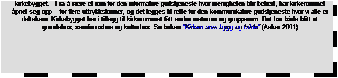 Tekstboks: I perioden 1945 - 2005 er det bygget 345 kirker i Norge. I tillegg kommer en mengde andre bygg og rom som er vigslet til kirkelig bruk hvor det regelmessig feires gudstjenester, slik som sportskapell, bedehuskapell, sykehuskapell, garnisonskapell o.a. I denne perioden har det skjedd en radikal forandring av b�de kirkerommet og kirkebygget.&nbsp;&nbsp; Fra � v�re et rom for den informative gudstjeneste hvor menigheten blir bel�rt, har kirkerommet �pnet seg opp&nbsp;&nbsp;&nbsp; for flere uttrykksformer, og det legges til rette for den kommunikative gudstjeneste hvor vi alle er deltakere. Kirkebygget har i tillegg til kirkerommet f�tt andre m�terom og grupperom. Det har b�de blitt et grendehus, samfunnshus og kulturhus. Se boken �Kirken som bygg og bilde� (Asker 2001)
&nbsp;
