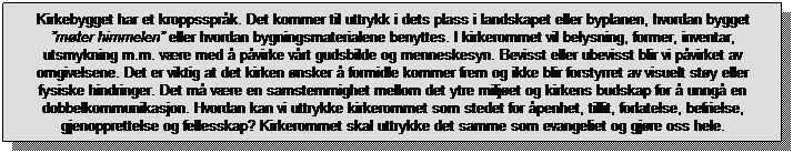 Tekstboks: Kirkebygget har et kroppssprk. Det kommer til uttrykk i dets plass i landskapet eller byplanen, hvordan bygget mter himmelen eller hvordan bygningsmaterialene benyttes. I kirkerommet vil belysning, former, inventar, utsmykning m.m. vre med  pvirke vrt gudsbilde og menneskesyn. Bevisst eller ubevisst blir vi pvirket av omgivelsene. Det er viktig at det kirken nsker  formidle kommer frem og ikke blir forstyrret av visuelt sty eller fysiske hindringer. Det m vre en samstemmighet mellom det ytre miljet og kirkens budskap for  unng en dobbelkommunikasjon. Hvordan kan vi uttrykke kirkerommet som stedet for penhet, tillit, forlatelse, befrielse, gjenopprettelse og fellesskap? Kirkerommet skal uttrykke det samme som evangeliet og gjre oss hele.
